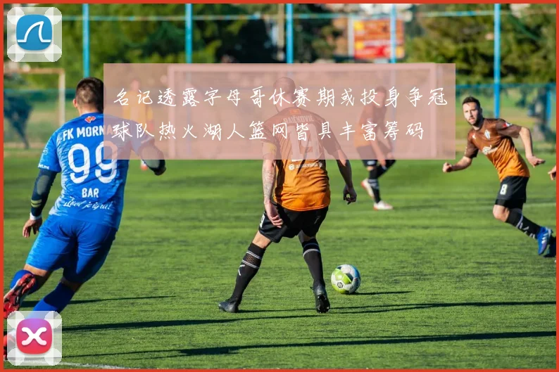名记透露字母哥休赛期或投身争冠球队热火湖人篮网皆具丰富筹码