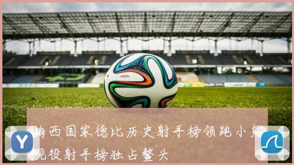 梅西国家德比历史射手榜领跑小熊现役射手榜独占鳌头