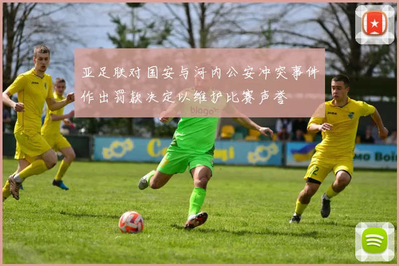 亚足联对国安与河内公安冲突事件作出罚款决定以维护比赛声誉