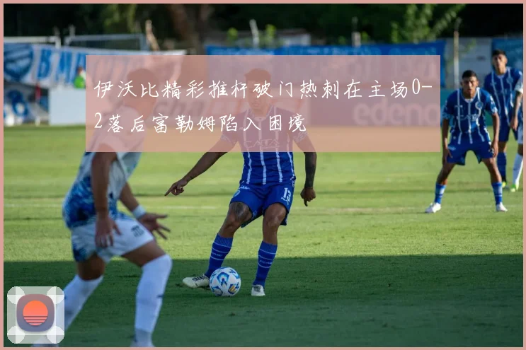 伊沃比精彩推杆破门热刺在主场0-2落后富勒姆陷入困境