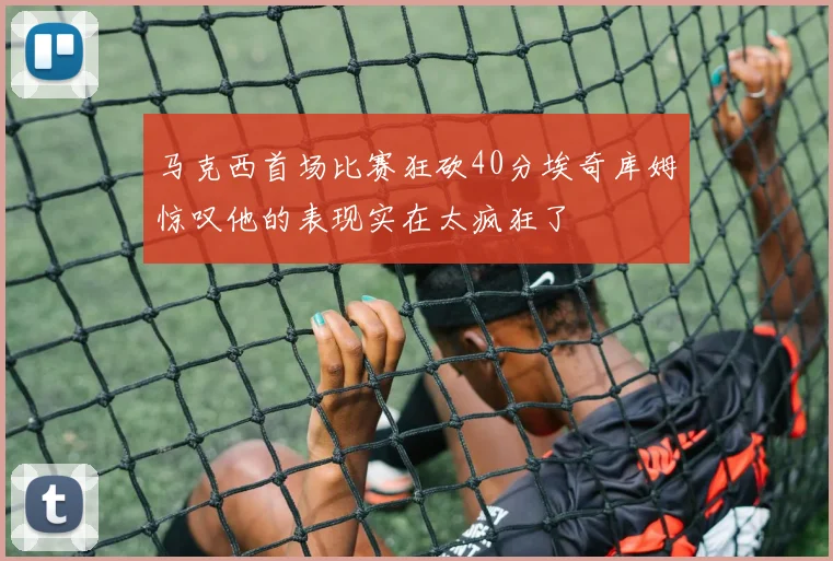 马克西首场比赛狂砍40分埃奇库姆惊叹他的表现实在太疯狂了