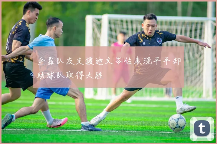 全靠队友支援迪文岑佐表现平平却助球队取得大胜