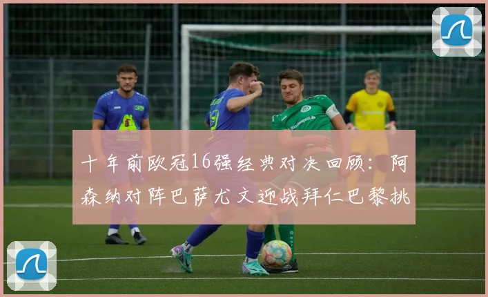 十年前欧冠16强经典对决回顾：阿森纳对阵巴萨尤文迎战拜仁巴黎挑战切尔西
