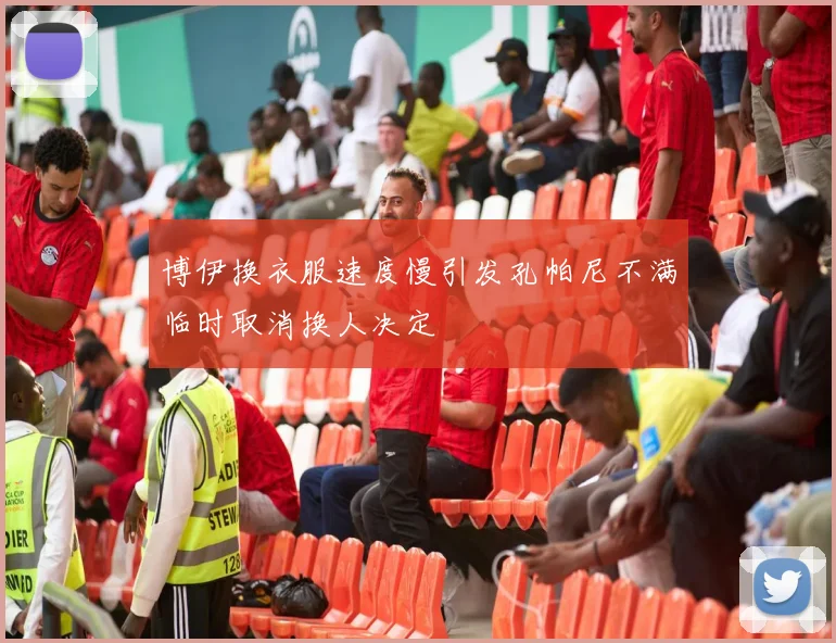 博伊换衣服速度慢引发孔帕尼不满临时取消换人决定