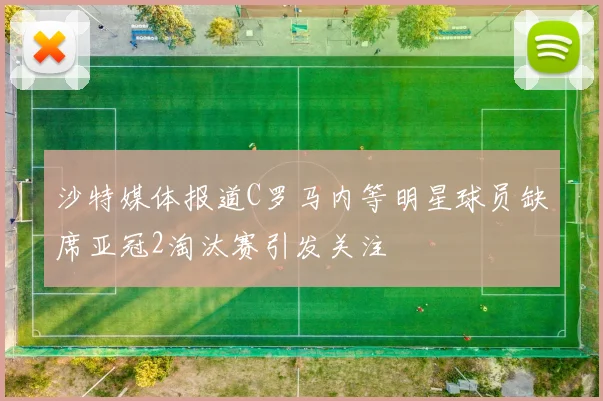 沙特媒体报道C罗马内等明星球员缺席亚冠2淘汰赛引发关注