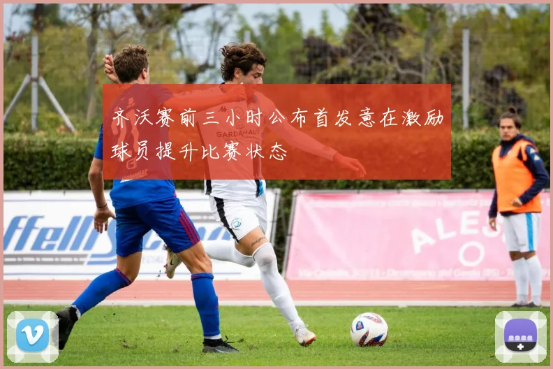齐沃赛前三小时公布首发意在激励球员提升比赛状态