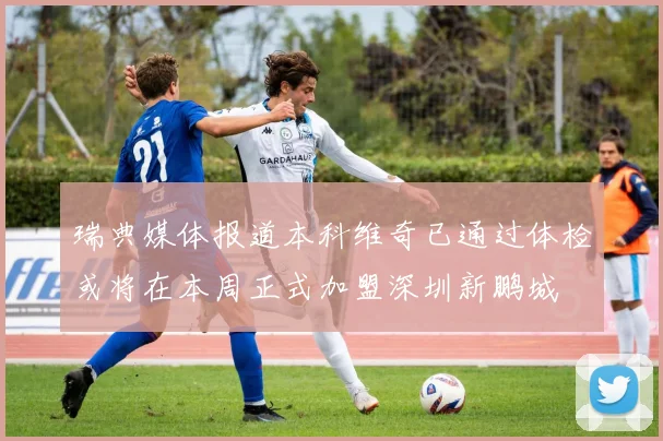 瑞典媒体报道本科维奇已通过体检或将在本周正式加盟深圳新鹏城