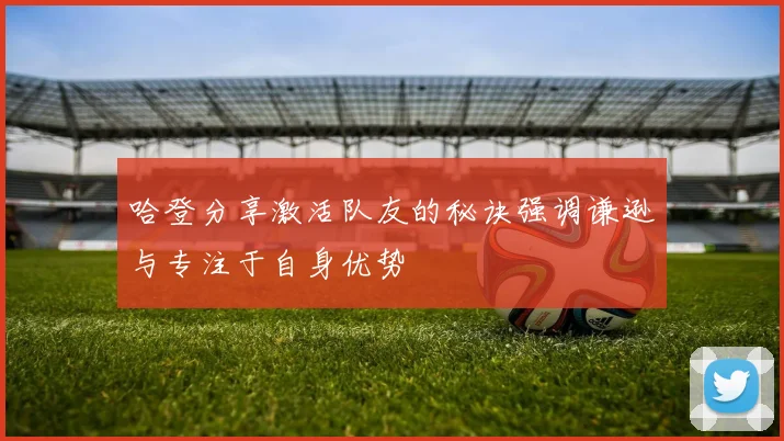 哈登分享激活队友的秘诀强调谦逊与专注于自身优势