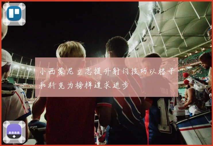 小西蒙尼立志提升射门技巧以格子和科克为榜样追求进步